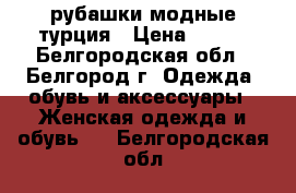  рубашки модные турция › Цена ­ 800 - Белгородская обл., Белгород г. Одежда, обувь и аксессуары » Женская одежда и обувь   . Белгородская обл.